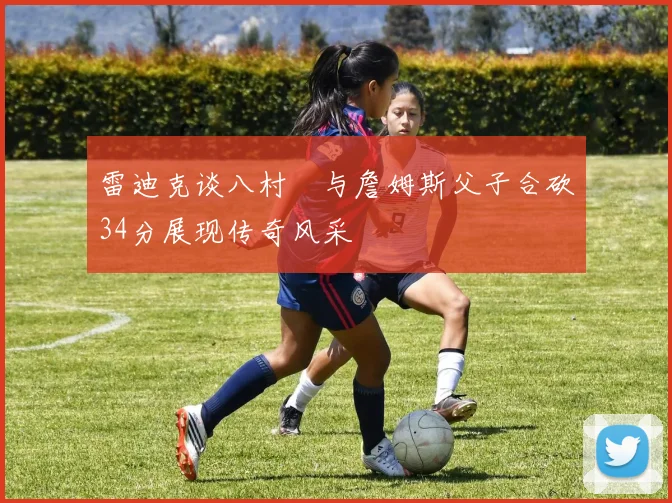 雷迪克谈八村塁与詹姆斯父子合砍34分展现传奇风采