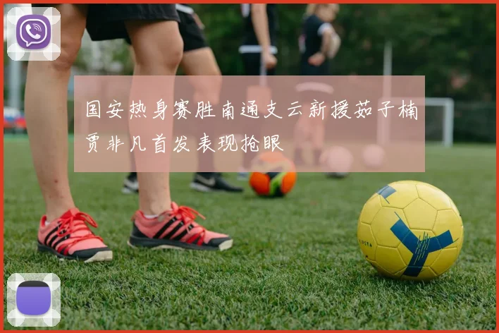 国安热身赛胜南通支云新援茹子楠贾非凡首发表现抢眼