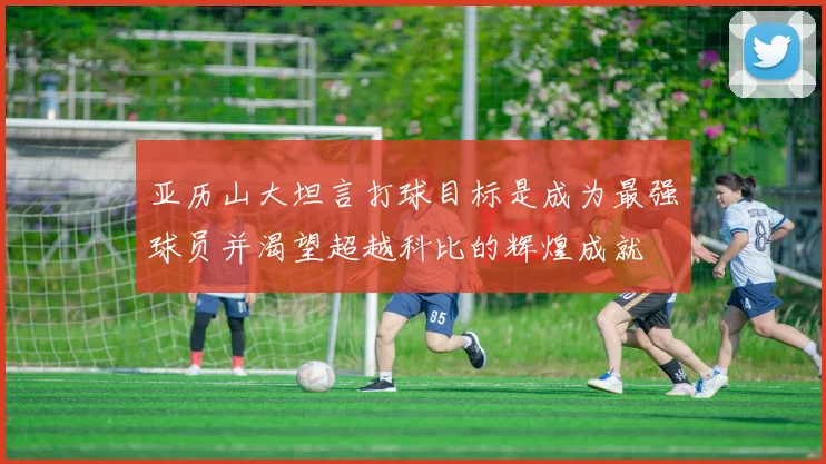 亚历山大坦言打球目标是成为最强球员并渴望超越科比的辉煌成就