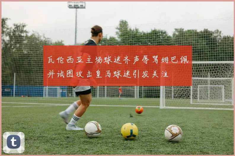 瓦伦西亚主场球迷齐声辱骂姆巴佩并试图攻击皇马球迷引发关注