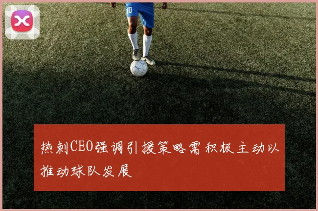 热刺CEO强调引援策略需积极主动以推动球队发展