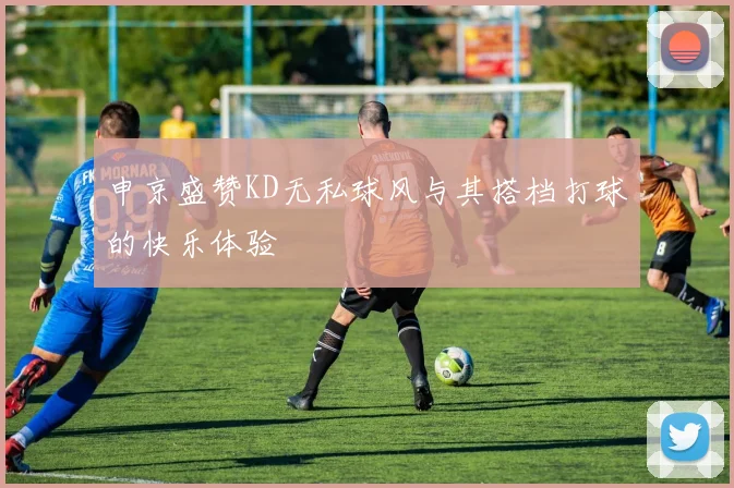 申京盛赞KD无私球风与其搭档打球的快乐体验