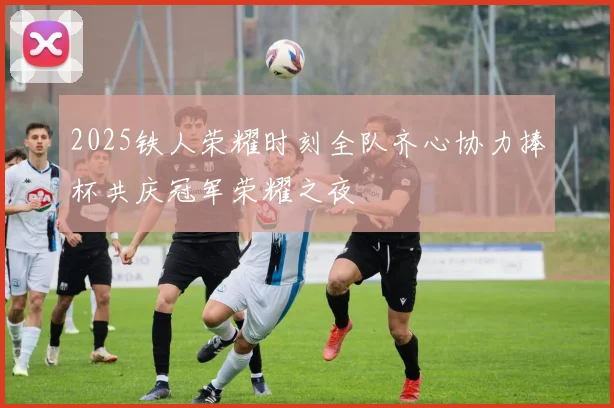 2025铁人荣耀时刻全队齐心协力捧杯共庆冠军荣耀之夜