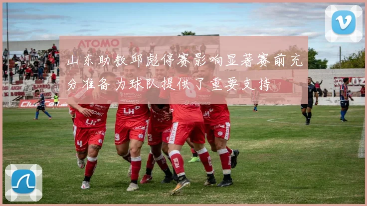 山东助教邱彪停赛影响显著赛前充分准备为球队提供了重要支持