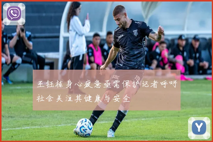 王钰栋身心疲惫亟需保护记者呼吁社会关注其健康与安全