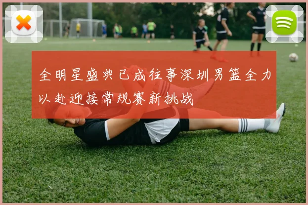 全明星盛典已成往事深圳男篮全力以赴迎接常规赛新挑战