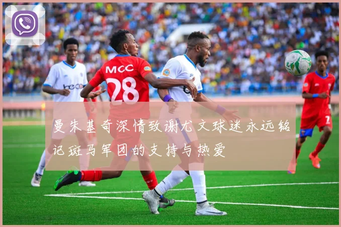 曼朱基奇深情致谢尤文球迷永远铭记斑马军团的支持与热爱