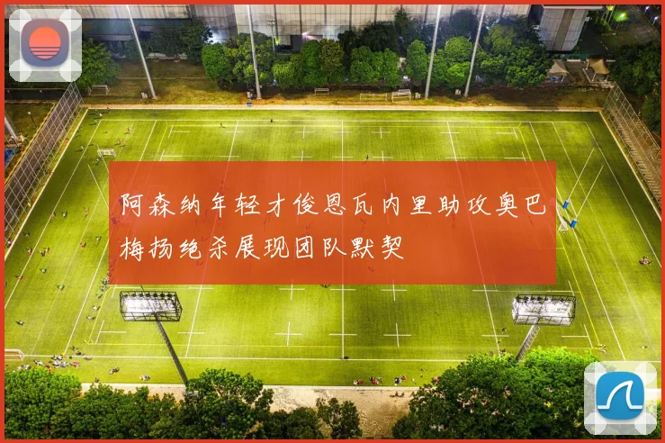 阿森纳年轻才俊恩瓦内里助攻奥巴梅扬绝杀展现团队默契