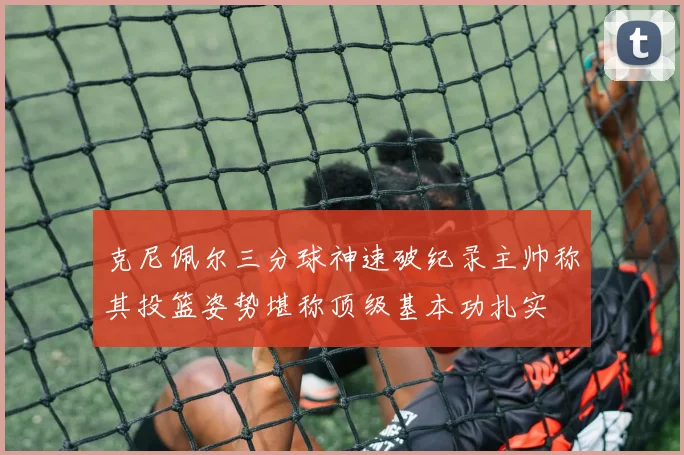 克尼佩尔三分球神速破纪录主帅称其投篮姿势堪称顶级基本功扎实