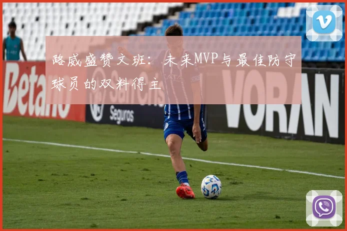 路威盛赞文班：未来MVP与最佳防守球员的双料得主