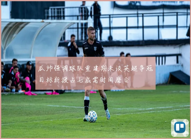 瓜帅强调球队重建期未谈英超争冠目标新援占七成需时间磨合