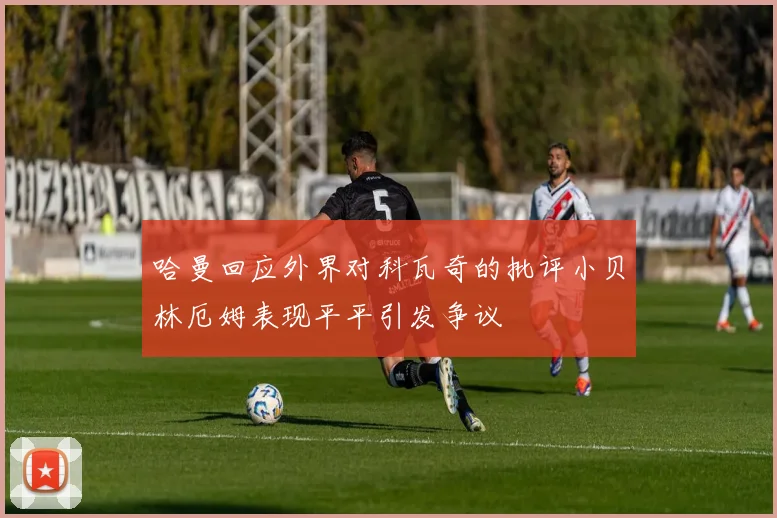 哈曼回应外界对科瓦奇的批评小贝林厄姆表现平平引发争议