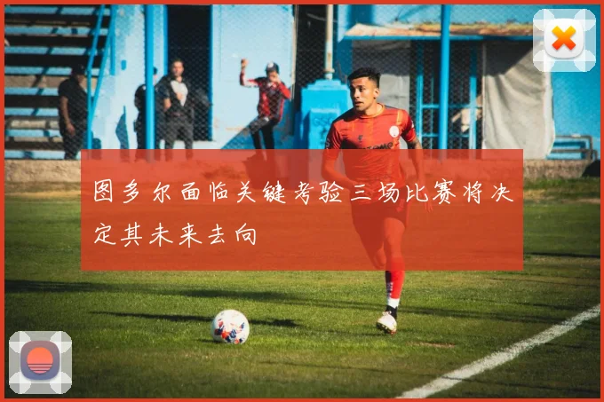 图多尔面临关键考验三场比赛将决定其未来去向