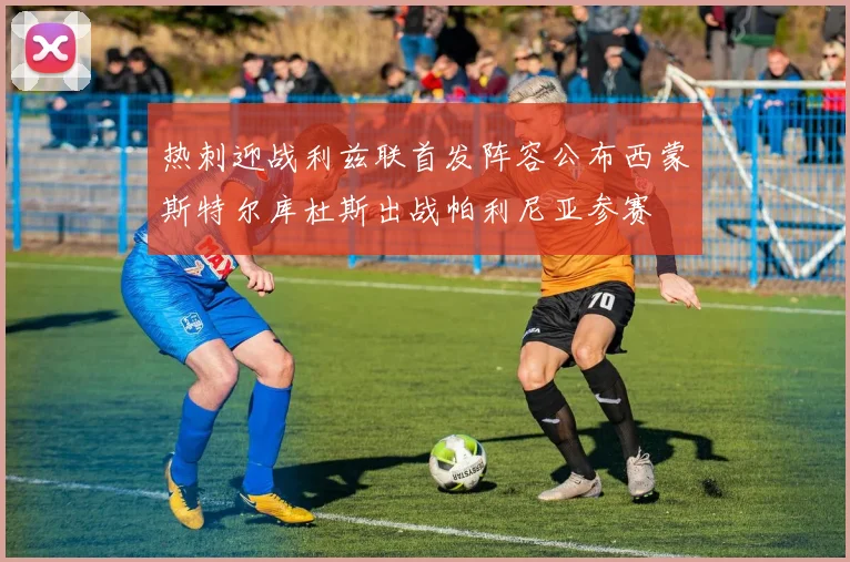 热刺迎战利兹联首发阵容公布西蒙斯特尔库杜斯出战帕利尼亚参赛