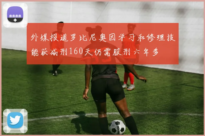 外媒报道罗比尼奥因学习和修理技能获减刑160天仍需服刑六年多